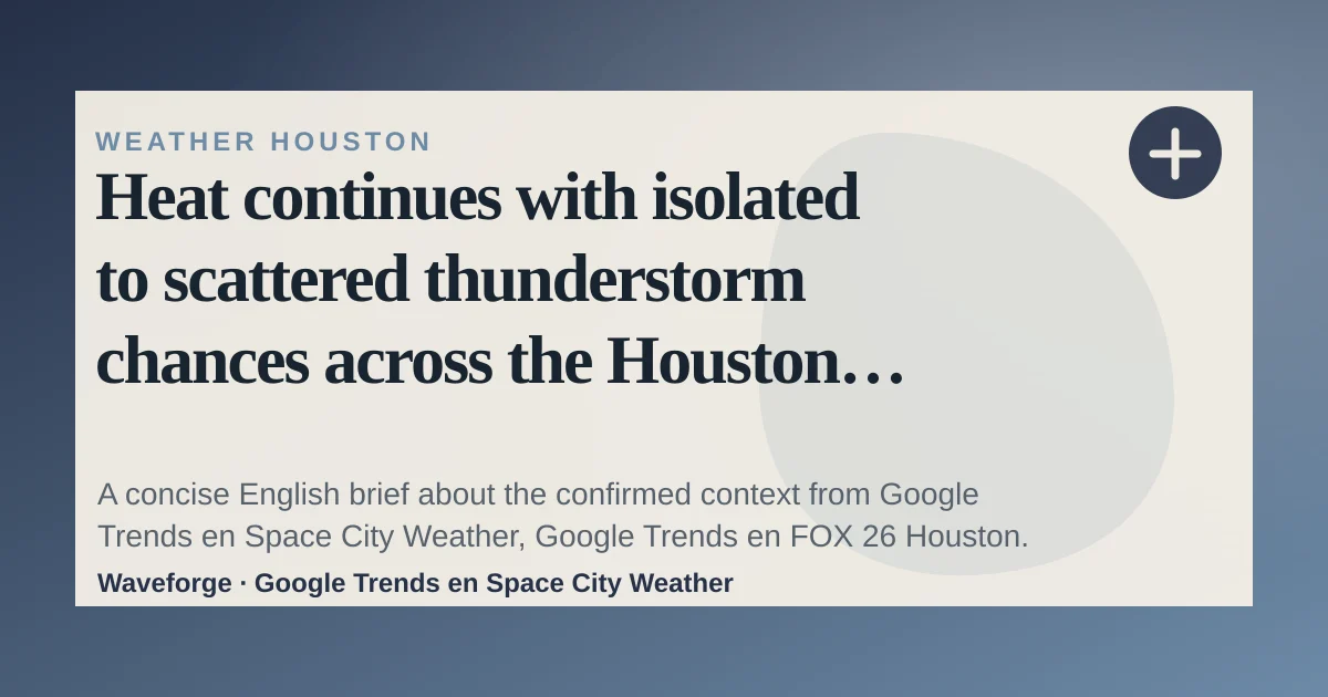 Heat continues with isolated to scattered thunderstorm chances across the Houston region: key context — source-led trend brief illustration