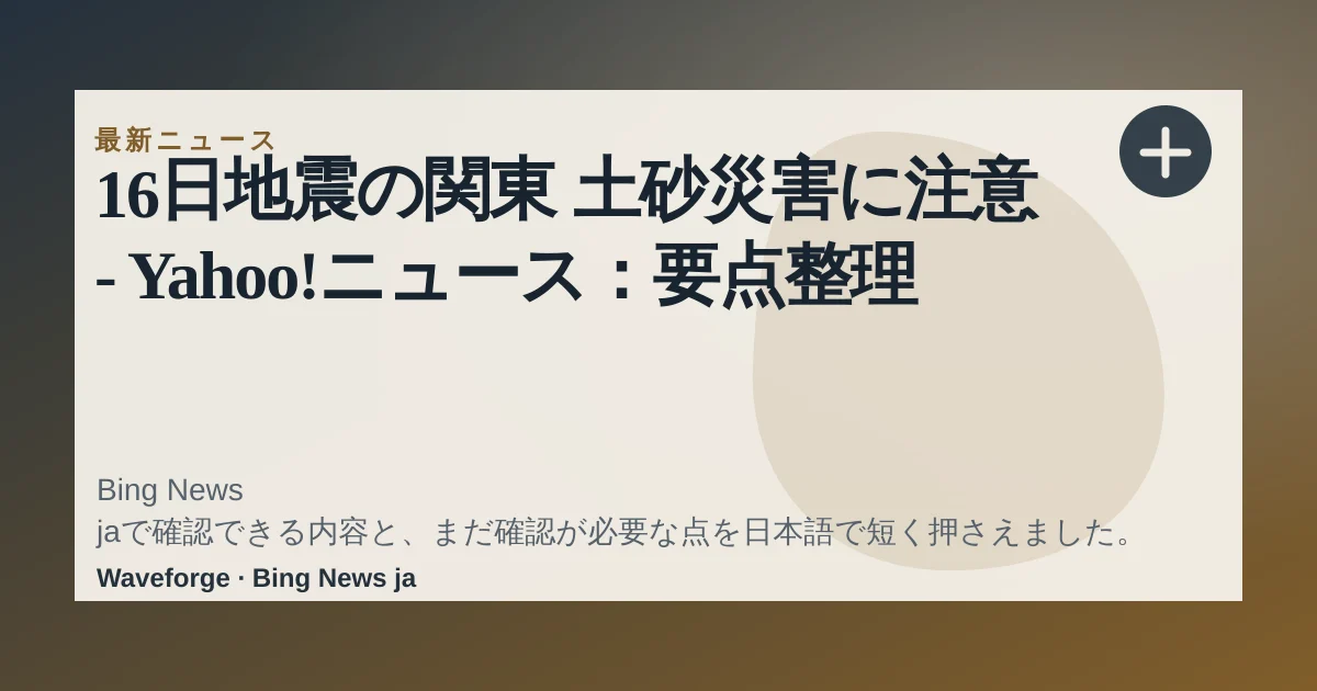 16日地震の関東 土砂災害に注意 - Yahoo!ニュース:要点整理 — source-led trend brief illustration