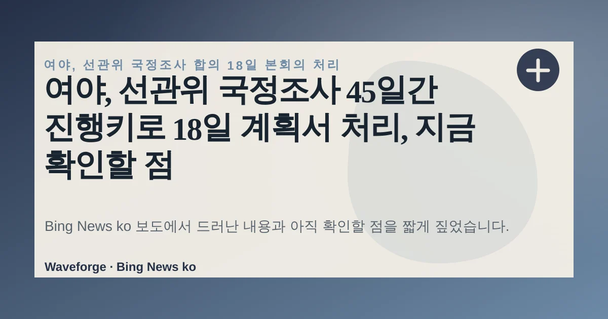 여야, 선관위 국정조사 45일간 진행키로 18일 계획서 처리, 지금 확인할 점 — source-led trend brief illustration