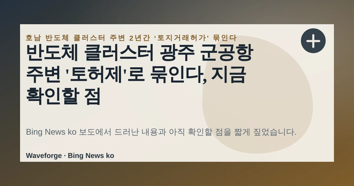 반도체 클러스터 광주 군공항 주변 '토허제'로 묶인다, 지금 확인할 점 — source-led trend brief illustration