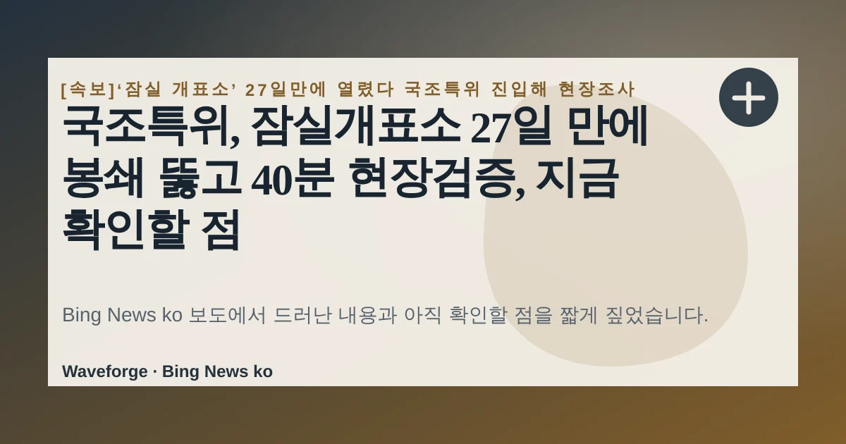 국조특위, 잠실개표소 27일 만에 봉쇄 뚫고 40분 현장검증, 지금 확인할 점 — source-led trend brief illustration