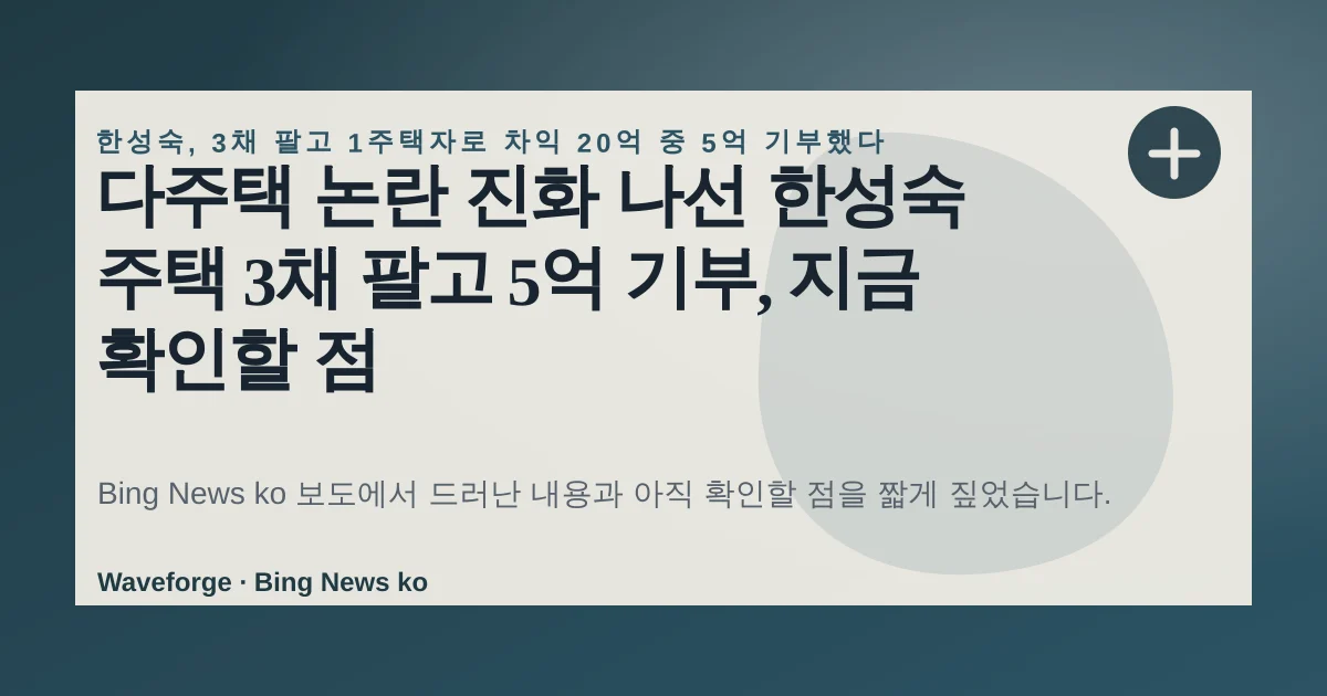 다주택 논란 진화 나선 한성숙 주택 3채 팔고 5억 기부, 지금 확인할 점 — source-led trend brief illustration