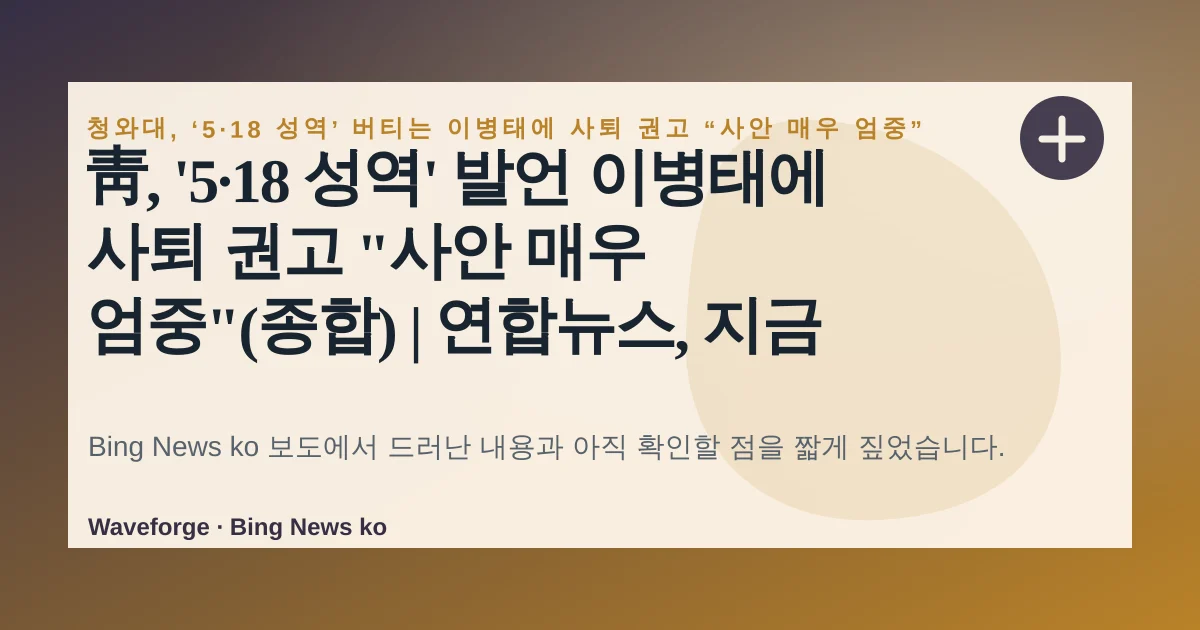 靑, '5·18 성역' 발언 이병태에 사퇴 권고 "사안 매우 엄중"(종합) | 연합뉴스, 지금 확인할 점 — source-led trend brief illustration