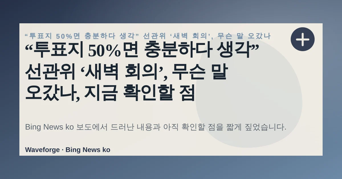 “투표지 50%면 충분하다 생각” 선관위 ‘새벽 회의’, 무슨 말 오갔나, 지금 확인할 점 — source-led trend brief illustration