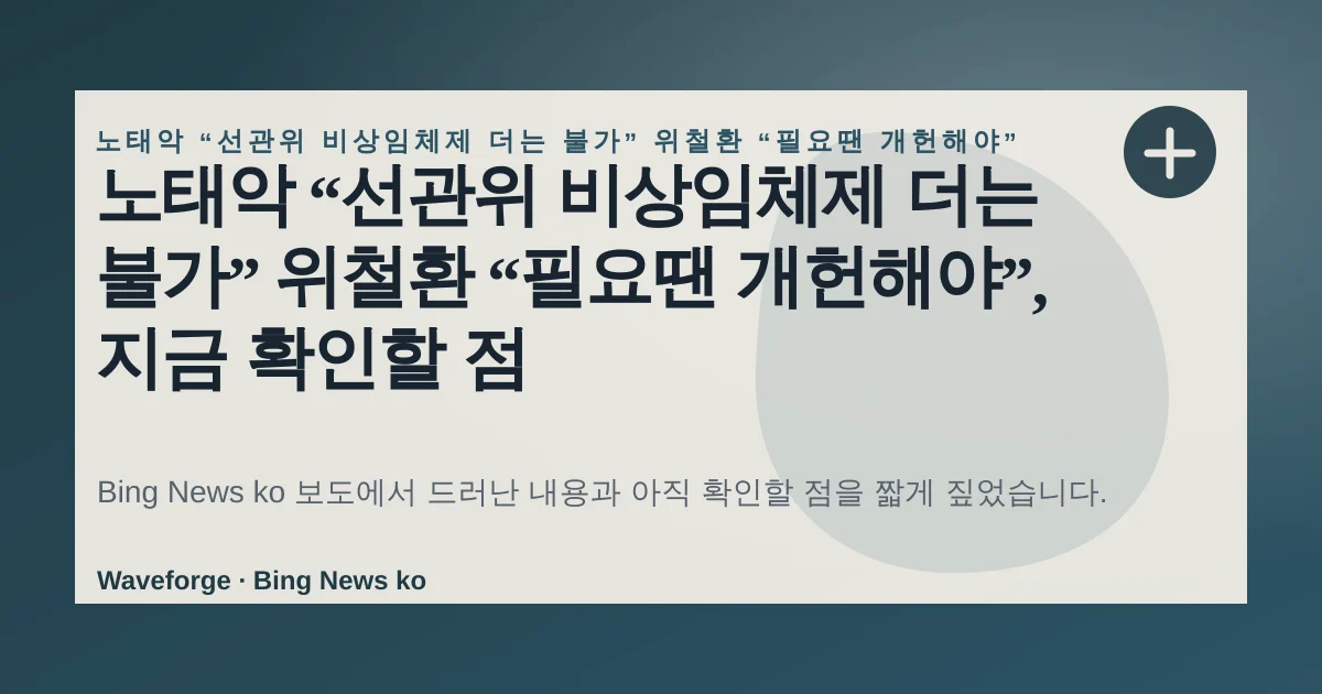 노태악 “선관위 비상임체제 더는 불가” 위철환 “필요땐 개헌해야”, 지금 확인할 점 — source-led trend brief illustration