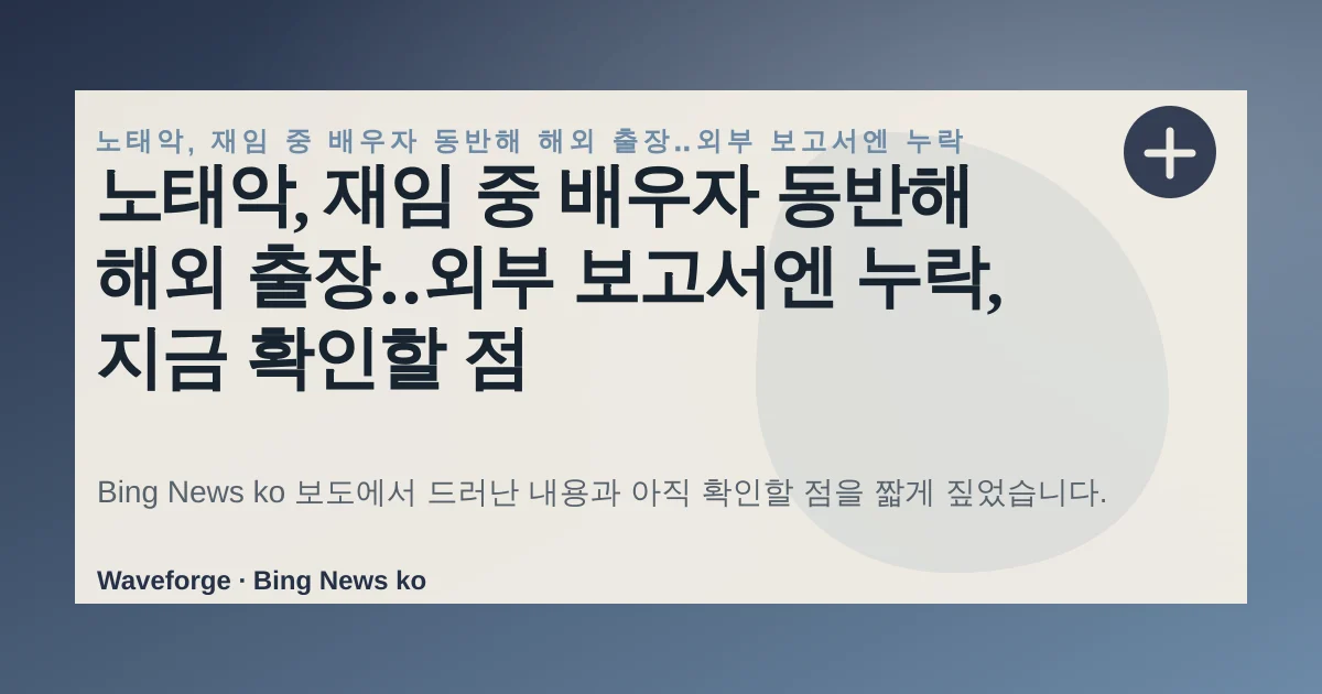 노태악, 재임 중 배우자 동반해 해외 출장‥외부 보고서엔 누락, 지금 확인할 점 — source-led trend brief illustration