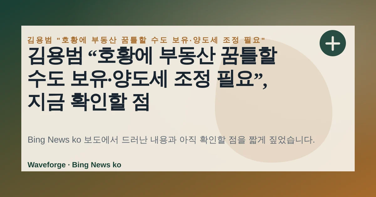 김용범 “호황에 부동산 꿈틀할 수도 보유·양도세 조정 필요”, 지금 확인할 점 — source-led trend brief illustration