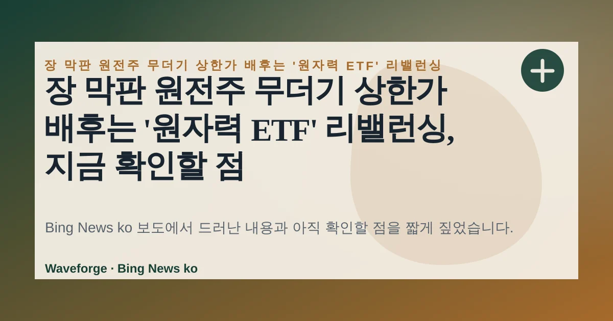 장 막판 원전주 무더기 상한가 배후는 '원자력 ETF' 리밸런싱, 지금 확인할 점 — source-led trend brief illustration
