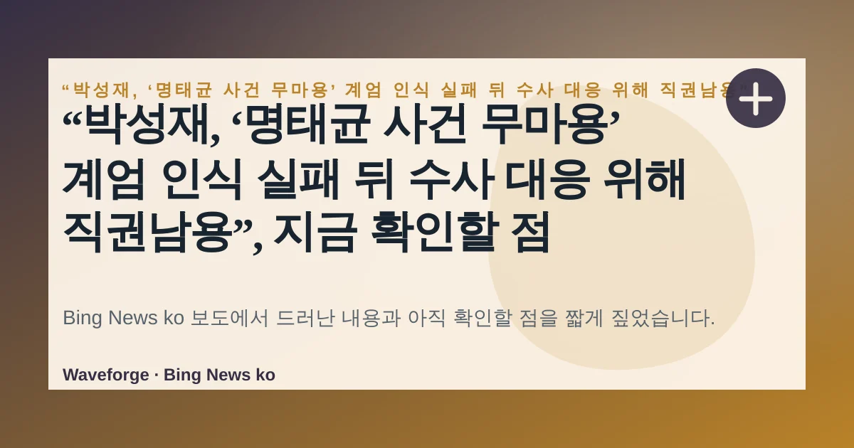 “박성재, ‘명태균 사건 무마용’ 계엄 인식 실패 뒤 수사 대응 위해 직권남용”, 지금 확인할 점 — source-led trend brief illustration