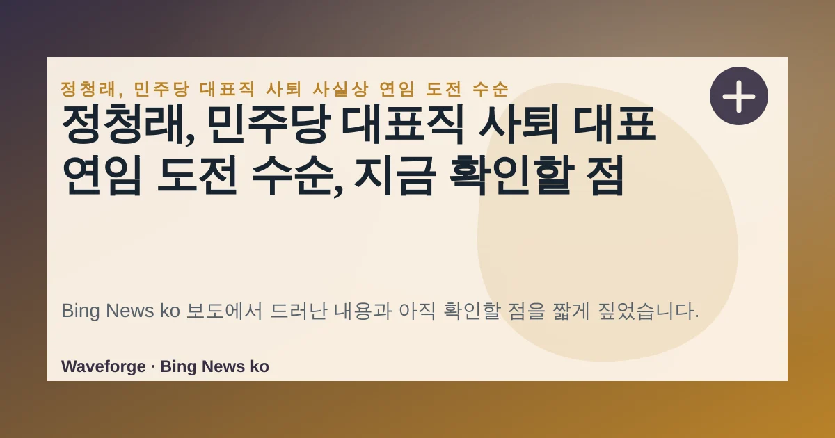 정청래, 민주당 대표직 사퇴 대표 연임 도전 수순, 지금 확인할 점 — source-led trend brief illustration